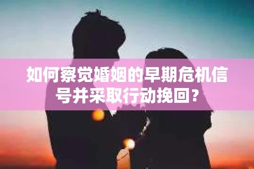 如何察觉婚姻的早期危机信号并采取行动挽回？