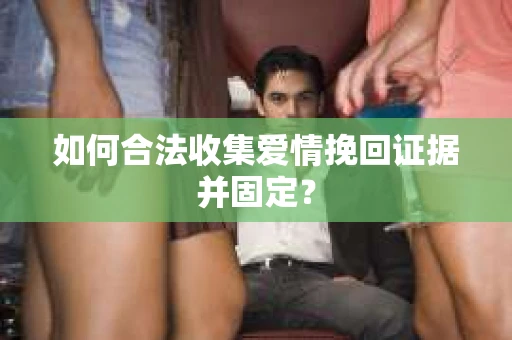 如何合法收集爱情挽回证据并固定？