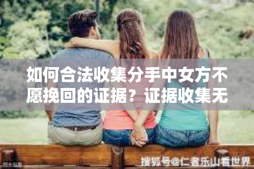如何合法收集分手中女方不愿挽回的证据？证据收集无效怎么办？