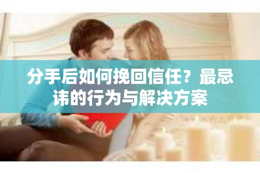 分手后如何挽回信任？最忌讳的行为与解决方案