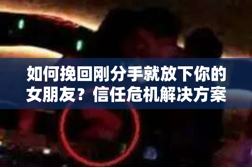 如何挽回刚分手就放下你的女朋友？信任危机解决方案