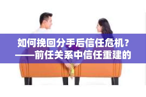 如何挽回分手后信任危机？——前任关系中信任重建的实用指南