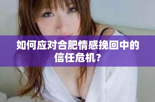 如何应对合肥情感挽回中的信任危机？