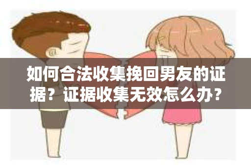 如何合法收集挽回男友的证据？证据收集无效怎么办？