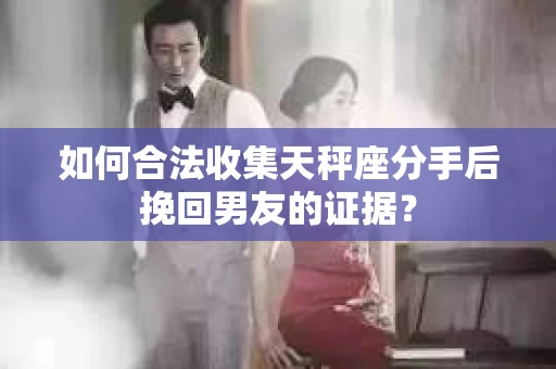 如何合法收集天秤座分手后挽回男友的证据？