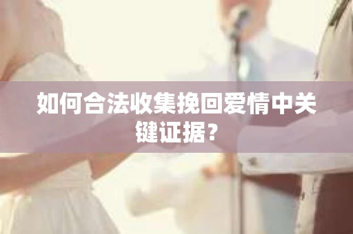如何合法收集挽回爱情中关键证据？