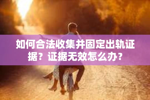 如何合法收集并固定出轨证据？证据无效怎么办？