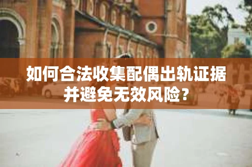 如何合法收集配偶出轨证据并避免无效风险？
