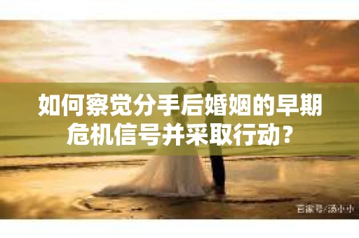 如何察觉分手后婚姻的早期危机信号并采取行动？