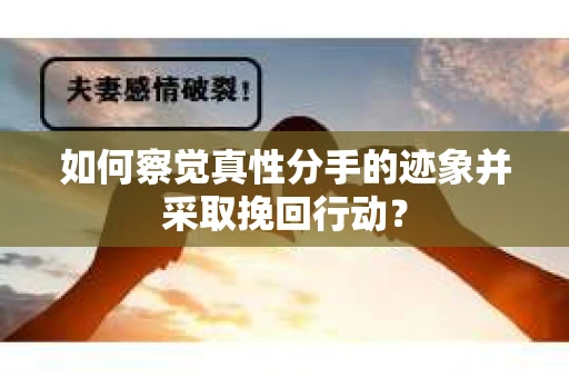 如何察觉真性分手的迹象并采取挽回行动？