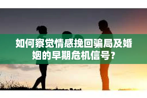 如何察觉情感挽回骗局及婚姻的早期危机信号？