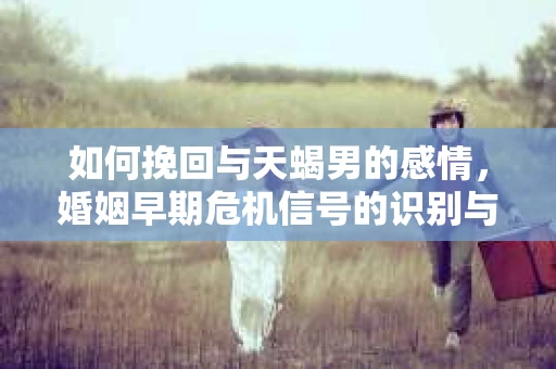 如何挽回与天蝎男的感情，婚姻早期危机信号的识别与应对