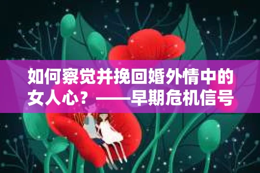 如何察觉并挽回婚外情中的女人心？——早期危机信号与干预策略