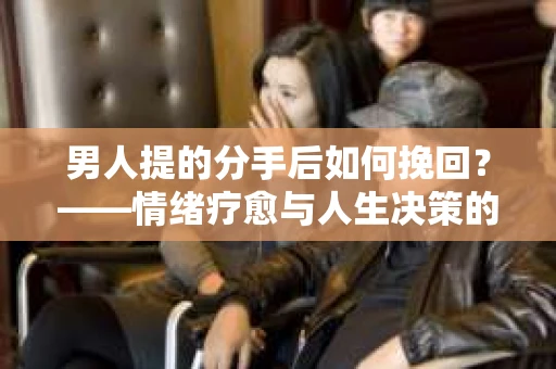 男人提的分手后如何挽回？——情绪疗愈与人生决策的干货指南