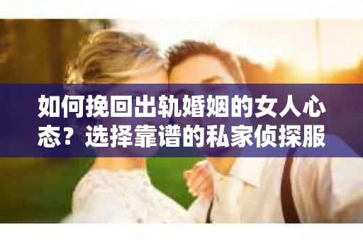 如何挽回出轨婚姻的女人心态？选择靠谱的私家侦探服务指南