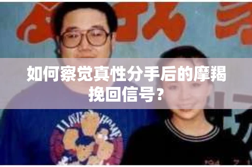 如何察觉真性分手后的摩羯挽回信号？