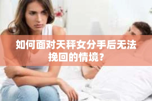 如何面对天秤女分手后无法挽回的情境？