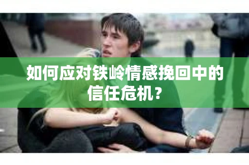 如何应对铁岭情感挽回中的信任危机? 如何应对铁岭情感挽回中的信任危机?