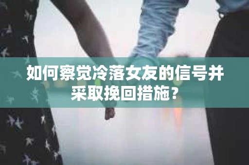 如何察觉冷落女友的信号并采取挽回措施？