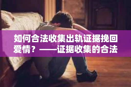 如何合法收集出轨证据挽回爱情？——证据收集的合法性与有效性解析