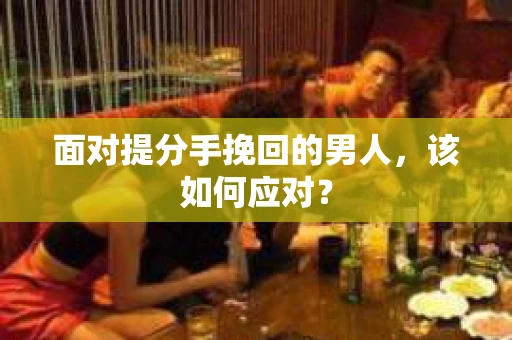 面对提分手挽回的男人,该如何应对? 面对提分手挽回的男人,该如何应对?
