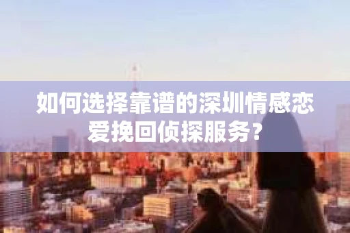 如何选择靠谱的深圳情感恋爱挽回侦探服务？