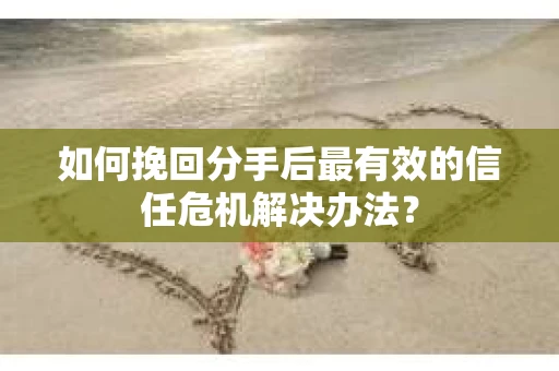 如何挽回分手后最有效的信任危机解决办法？