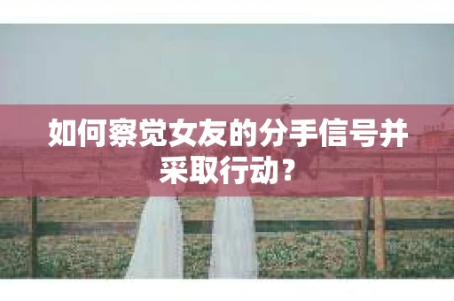 如何察觉女友的分手信号并采取行动？
