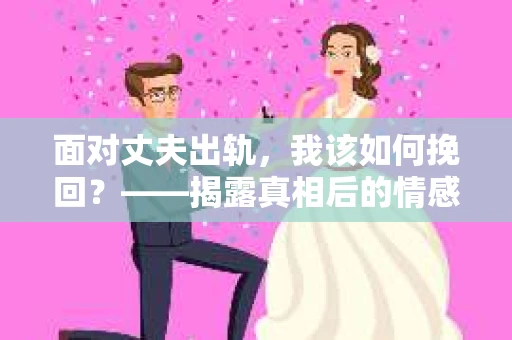 面对丈夫出轨,我该如何挽回?——揭露真相后的情感疗愈与人生决策 面对丈夫出轨,我该如何挽回?——揭露真相后的情感疗愈与人生决策