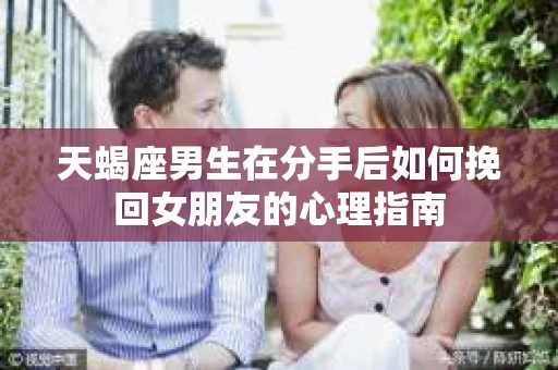 天蝎座男生在分手后如何挽回女朋友的心理指南