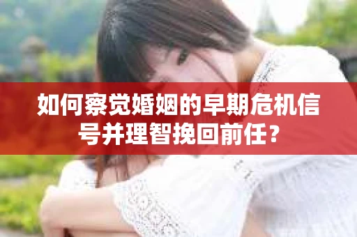 如何察觉婚姻的早期危机信号并理智挽回前任？