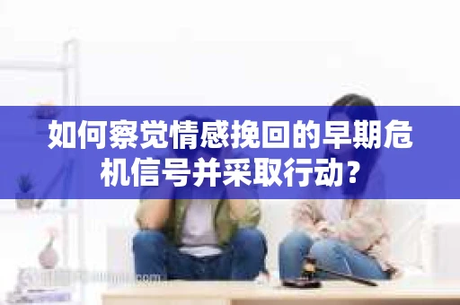 如何察觉情感挽回的早期危机信号并采取行动？