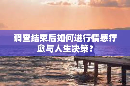 调查结束后如何进行情感疗愈与人生决策？