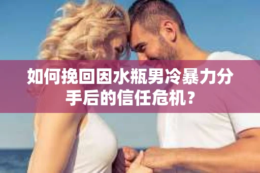 如何挽回因水瓶男冷暴力分手后的信任危机？