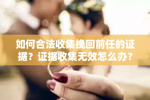 如何合法收集挽回前任的证据？证据收集无效怎么办？