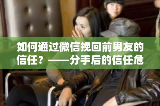 如何通过微信挽回前男友的信任？——分手后的信任危机解决方案